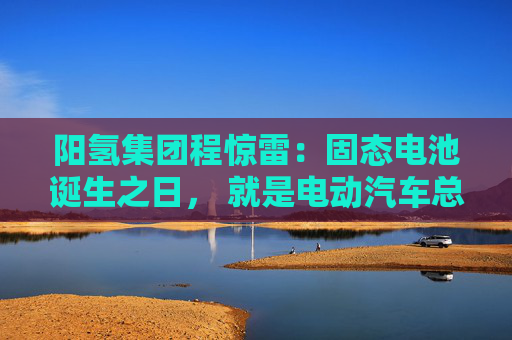 阳氢集团程惊雷：固态电池诞生之日， 就是电动汽车总体成本大幅度下降之时