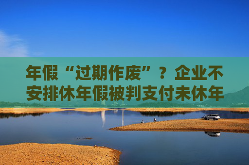 年假“过期作废”？企业不安排休年假被判支付未休年假工资
