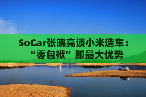 SoCar张晓亮谈小米造车：“零包袱”即最大优势