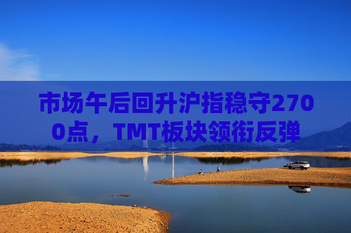 市场午后回升沪指稳守2700点，TMT板块领衔反弹