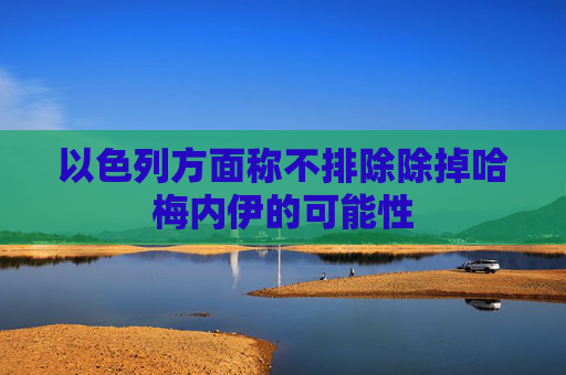 以色列方面称不排除除掉哈梅内伊的可能性