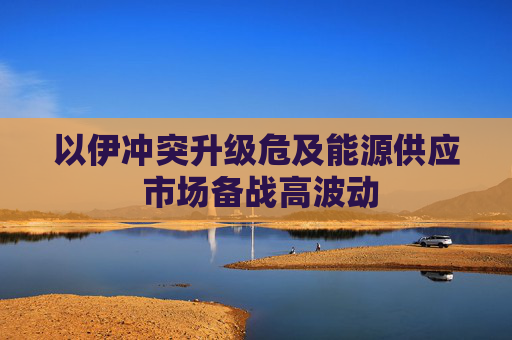 以伊冲突升级危及能源供应 市场备战高波动