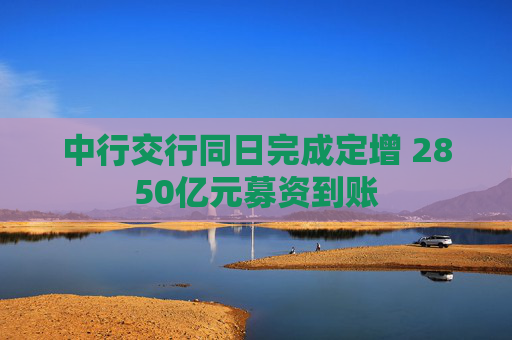 中行交行同日完成定增 2850亿元募资到账