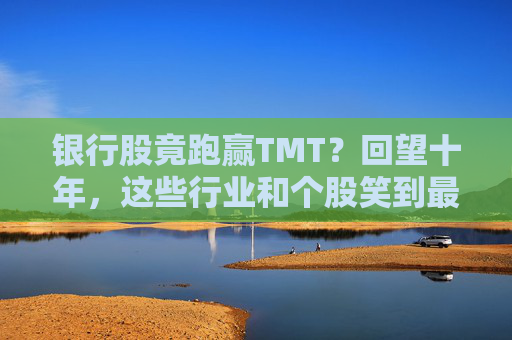 银行股竟跑赢TMT？回望十年，这些行业和个股笑到最后