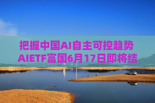 把握中国AI自主可控趋势 AIETF富国6月17日即将结募