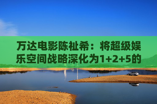万达电影陈祉希：将超级娱乐空间战略深化为1+2+5的战略版图