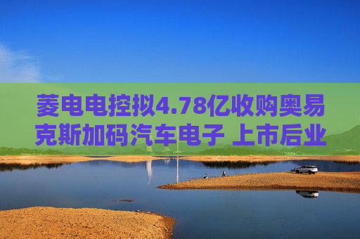 菱电电控拟4.78亿收购奥易克斯加码汽车电子 上市后业绩变脸净利连跌4年