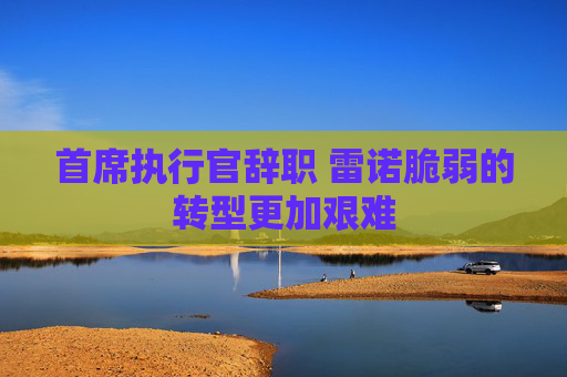 首席执行官辞职 雷诺脆弱的转型更加艰难