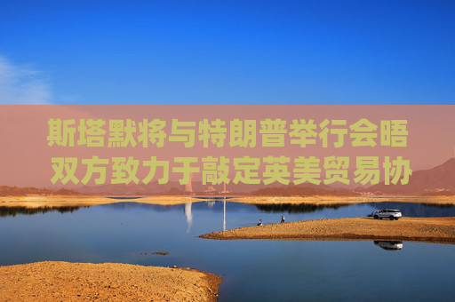斯塔默将与特朗普举行会晤 双方致力于敲定英美贸易协议