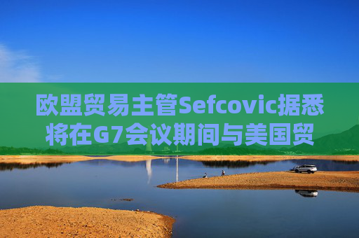 欧盟贸易主管Sefcovic据悉将在G7会议期间与美国贸易代表会面