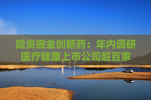 险资掘金创新药：年内调研医疗健康上市公司超百家
