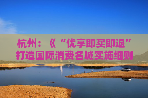 杭州：《“优享即买即退”打造国际消费名城实施细则》公开征求意见
