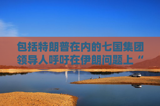 包括特朗普在内的七国集团领导人呼吁在伊朗问题上“缓和局势” 并呼吁在加沙地区实现停火