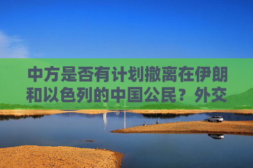 中方是否有计划撤离在伊朗和以色列的中国公民？外交部回应
