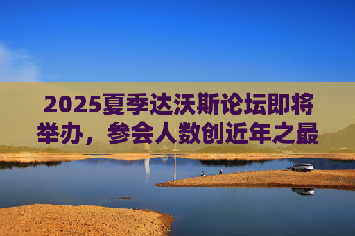 2025夏季达沃斯论坛即将举办，参会人数创近年之最