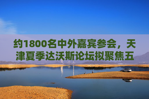 约1800名中外嘉宾参会，天津夏季达沃斯论坛拟聚焦五大方向