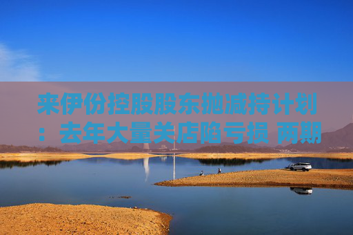 来伊份控股股东抛减持计划：去年大量关店陷亏损 两期员工持股皆因业绩不达标被取消