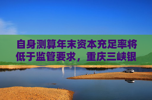 自身测算年末资本充足率将低于监管要求，重庆三峡银行发行35亿永续债补血