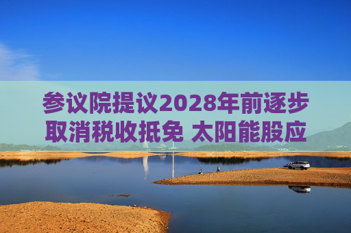 参议院提议2028年前逐步取消税收抵免 太阳能股应声下跌