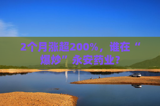 2个月涨超200%，谁在“爆炒”永安药业？