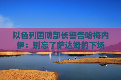 以色列国防部长警告哈梅内伊：别忘了萨达姆的下场