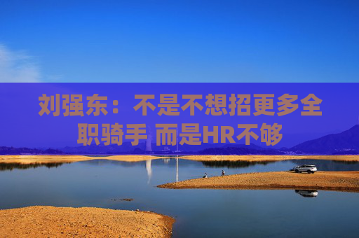 刘强东：不是不想招更多全职骑手 而是HR不够