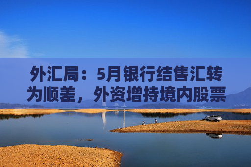 外汇局：5月银行结售汇转为顺差，外资增持境内股票较上月进一步增加