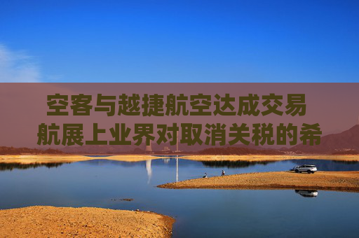 空客与越捷航空达成交易 航展上业界对取消关税的希望升温