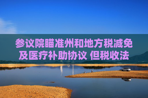 参议院瞄准州和地方税减免及医疗补助协议 但税收法案仍缺乏足够票数