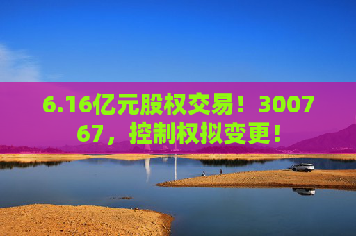 6.16亿元股权交易！300767，控制权拟变更！