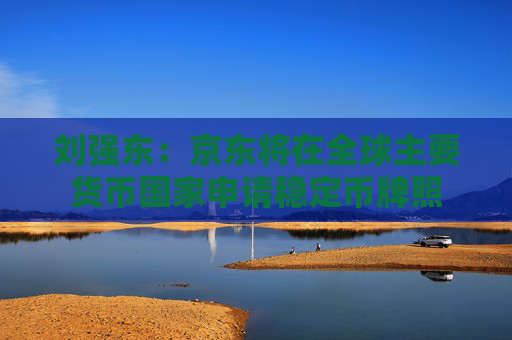 刘强东：京东将在全球主要货币国家申请稳定币牌照