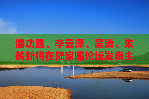 潘功胜、李云泽、吴清、朱鹤新将在陆家嘴论坛发表主题演讲