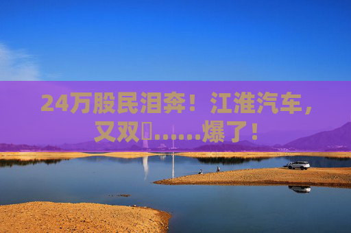 24万股民泪奔！江淮汽车，又双叒……爆了！