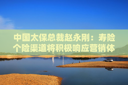 中国太保总裁赵永刚：寿险个险渠道将积极响应营销体制改革要求 加快打造专业化、职业化营销队伍