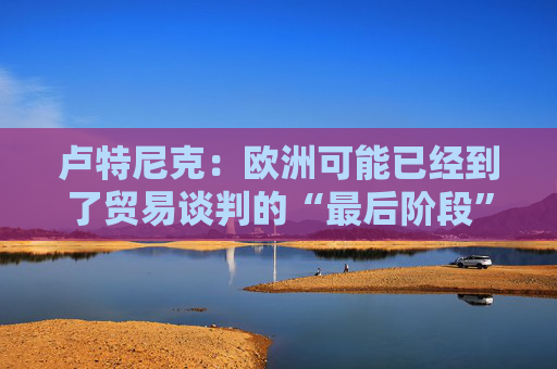 卢特尼克：欧洲可能已经到了贸易谈判的“最后阶段”