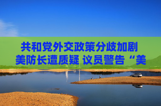 共和党外交政策分歧加剧 美防长遭质疑 议员警告“美国将成输家”