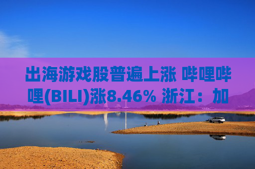 出海游戏股普遍上涨 哔哩哔哩(BILI)涨8.46% 浙江：加大游戏出海资金扶持力度