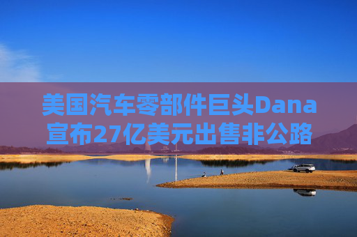 美国汽车零部件巨头Dana宣布27亿美元出售非公路业务