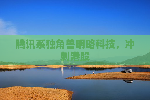 腾讯系独角兽明略科技，冲刺港股