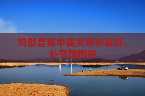 特朗普称中美关系非常好，外交部回应