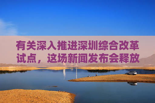 有关深入推进深圳综合改革试点，这场新闻发布会释放哪些利好？