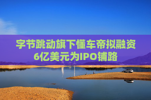字节跳动旗下懂车帝拟融资6亿美元为IPO铺路