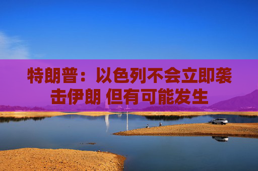 特朗普：以色列不会立即袭击伊朗 但有可能发生