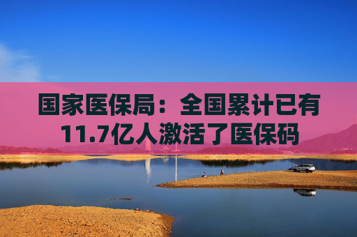 国家医保局：全国累计已有11.7亿人激活了医保码