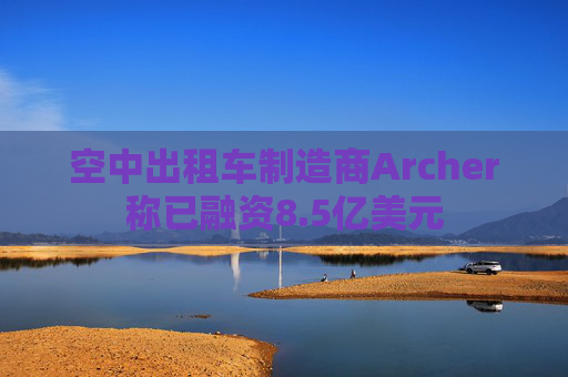 空中出租车制造商Archer称已融资8.5亿美元