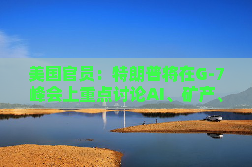 美国官员：特朗普将在G-7峰会上重点讨论AI、矿产、能源和贸易问题
