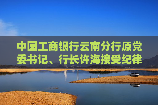 中国工商银行云南分行原党委书记、行长许海接受纪律审查和监察调查