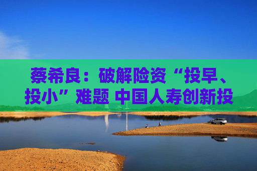 蔡希良：破解险资“投早、投小”难题 中国人寿创新投资模式