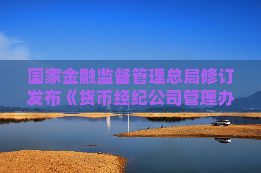 国家金融监督管理总局修订发布《货币经纪公司管理办法》
