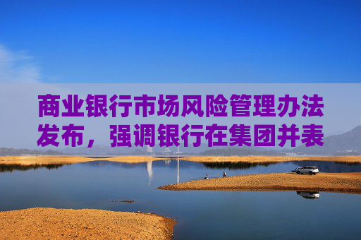 商业银行市场风险管理办法发布，强调银行在集团并表层面加强市场风险管理
